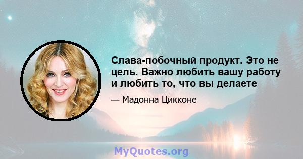 Слава-побочный продукт. Это не цель. Важно любить вашу работу и любить то, что вы делаете