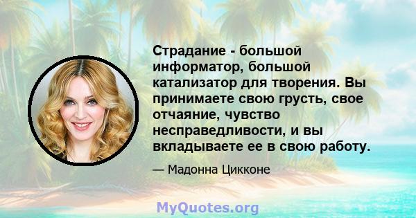 Страдание - большой информатор, большой катализатор для творения. Вы принимаете свою грусть, свое отчаяние, чувство несправедливости, и вы вкладываете ее в свою работу.