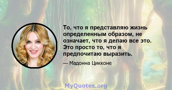 То, что я представляю жизнь определенным образом, не означает, что я делаю все это. Это просто то, что я предпочитаю выразить.