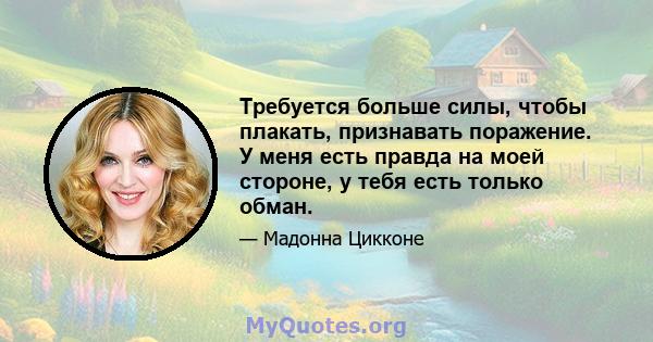 Требуется больше силы, чтобы плакать, признавать поражение. У меня есть правда на моей стороне, у тебя есть только обман.