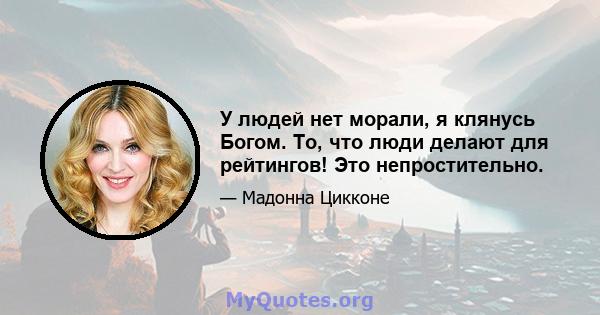 У людей нет морали, я клянусь Богом. То, что люди делают для рейтингов! Это непростительно.