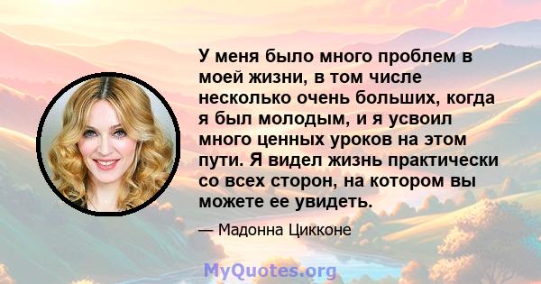 У меня было много проблем в моей жизни, в том числе несколько очень больших, когда я был молодым, и я усвоил много ценных уроков на этом пути. Я видел жизнь практически со всех сторон, на котором вы можете ее увидеть.