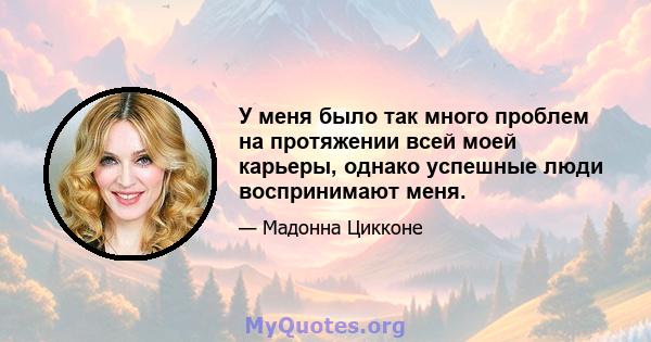 У меня было так много проблем на протяжении всей моей карьеры, однако успешные люди воспринимают меня.