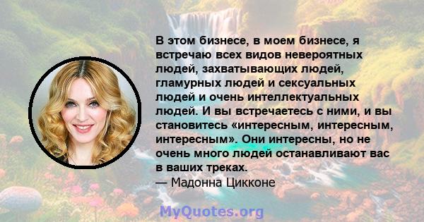 В этом бизнесе, в моем бизнесе, я встречаю всех видов невероятных людей, захватывающих людей, гламурных людей и сексуальных людей и очень интеллектуальных людей. И вы встречаетесь с ними, и вы становитесь «интересным,