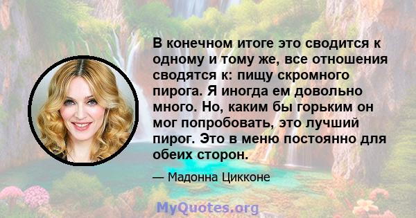 В конечном итоге это сводится к одному и тому же, все отношения сводятся к: пищу скромного пирога. Я иногда ем довольно много. Но, каким бы горьким он мог попробовать, это лучший пирог. Это в меню постоянно для обеих