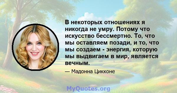 В некоторых отношениях я никогда не умру. Потому что искусство бессмертно. То, что мы оставляем позади, и то, что мы создаем - энергия, которую мы выдвигаем в мир, является вечным.