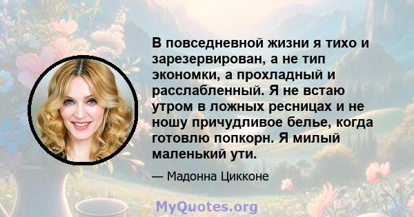 В повседневной жизни я тихо и зарезервирован, а не тип экономки, а прохладный и расслабленный. Я не встаю утром в ложных ресницах и не ношу причудливое белье, когда готовлю попкорн. Я милый маленький ути.