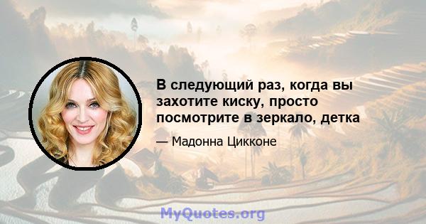 В следующий раз, когда вы захотите киску, просто посмотрите в зеркало, детка