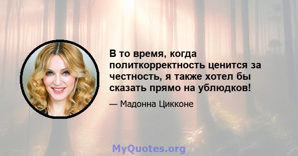 В то время, когда политкорректность ценится за честность, я также хотел бы сказать прямо на ублюдков!