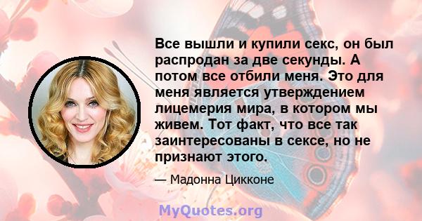 Все вышли и купили секс, он был распродан за две секунды. А потом все отбили меня. Это для меня является утверждением лицемерия мира, в котором мы живем. Тот факт, что все так заинтересованы в сексе, но не признают