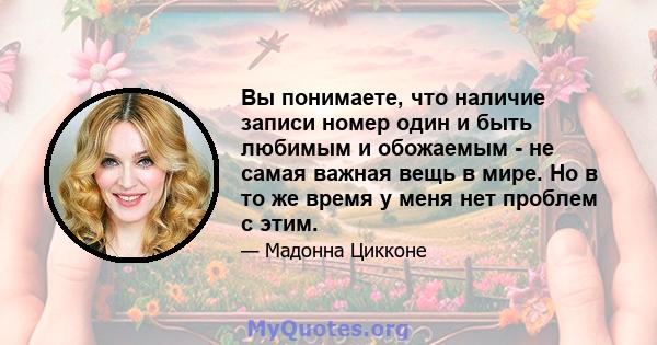 Вы понимаете, что наличие записи номер один и быть любимым и обожаемым - не самая важная вещь в мире. Но в то же время у меня нет проблем с этим.