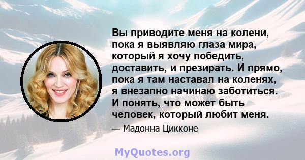 Вы приводите меня на колени, пока я выявляю глаза мира, который я хочу победить, доставить, и презирать. И прямо, пока я там наставал на коленях, я внезапно начинаю заботиться. И понять, что может быть человек, который