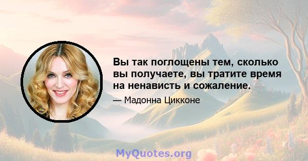 Вы так поглощены тем, сколько вы получаете, вы тратите время на ненависть и сожаление.