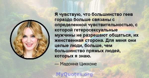 Я чувствую, что большинство геев гораздо больше связаны с определенной чувствительностью, с которой гетеросексуальные мужчины не разрешают общаться, их женственная сторона. Для меня они целые люди, больше, чем