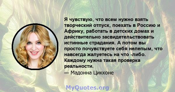 Я чувствую, что всем нужно взять творческий отпуск, поехать в Россию и Африку, работать в детских домах и действительно засвидетельствовать истинные страдания. А потом вы просто почувствуете себя нелепым, что навсегда