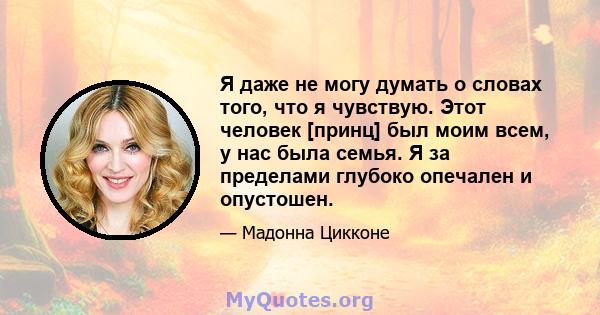 Я даже не могу думать о словах того, что я чувствую. Этот человек [принц] был моим всем, у нас была семья. Я за пределами глубоко опечален и опустошен.