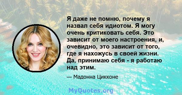 Я даже не помню, почему я назвал себя идиотом. Я могу очень критиковать себя. Это зависит от моего настроения, и, очевидно, это зависит от того, где я нахожусь в своей жизни. Да, принимаю себя - я работаю над этим.