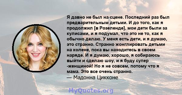 Я давно не был на сцене. Последний раз был предварительным детьми. И до того, как я продолжил [в Розеленде], мои дети были за кулисами, и я подумал, что это не то, как я обычно делаю. У меня есть дети, и я думаю, это