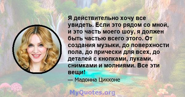 Я действительно хочу все увидеть. Если это рядом со мной, и это часть моего шоу, я должен быть частью всего этого. От создания музыки, до поверхности пола, до прически для всех, до деталей с кнопками, луками, снимками и 