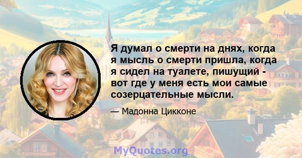 Я думал о смерти на днях, когда я мысль о смерти пришла, когда я сидел на туалете, пишущий - вот где у меня есть мои самые созерцательные мысли.