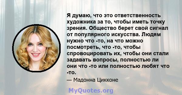 Я думаю, что это ответственность художника за то, чтобы иметь точку зрения. Общество берет свой сигнал от популярного искусства. Людям нужно что -то, на что можно посмотреть, что -то, чтобы спровоцировать их, чтобы они