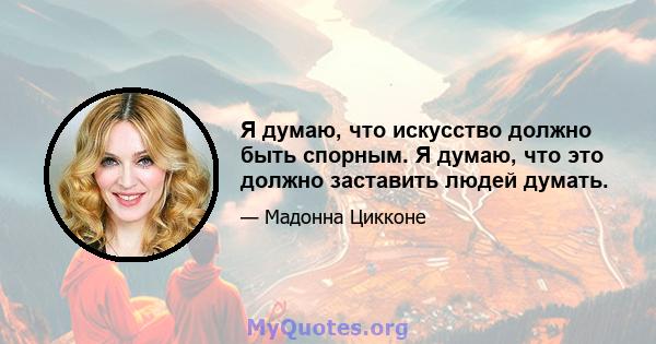 Я думаю, что искусство должно быть спорным. Я думаю, что это должно заставить людей думать.