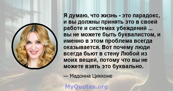 Я думаю, что жизнь - это парадокс, и вы должны принять это в своей работе и системах убеждений ... вы не можете быть буквалистом, и именно в этом проблема всегда оказывается. Вот почему люди всегда бьют в стену Любой из 