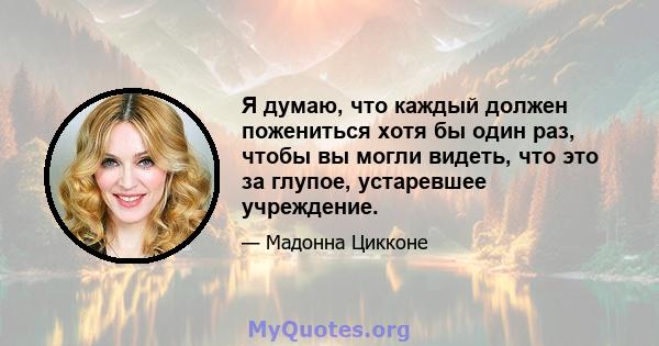 Я думаю, что каждый должен пожениться хотя бы один раз, чтобы вы могли видеть, что это за глупое, устаревшее учреждение.