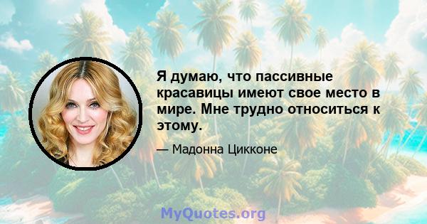 Я думаю, что пассивные красавицы имеют свое место в мире. Мне трудно относиться к этому.