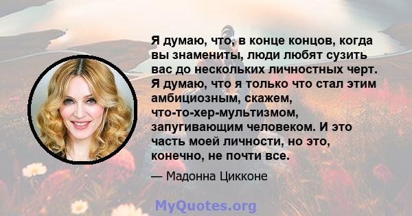 Я думаю, что, в конце концов, когда вы знамениты, люди любят сузить вас до нескольких личностных черт. Я думаю, что я только что стал этим амбициозным, скажем, что-то-хер-мультизмом, запугивающим человеком. И это часть