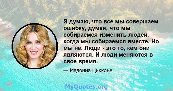 Я думаю, что все мы совершаем ошибку, думая, что мы собираемся изменить людей, когда мы собираемся вместе. Но мы не. Люди - это то, кем они являются. И люди меняются в свое время.