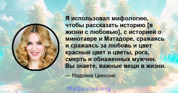 Я использовал мифологию, чтобы рассказать историю [в жизни с любовью], с историей о минотавре и Матадоре, сражаясь и сражаясь за любовь и цвет красный цвет и цветы, рога, смерть и обнаженных мужчин. Вы знаете, важные