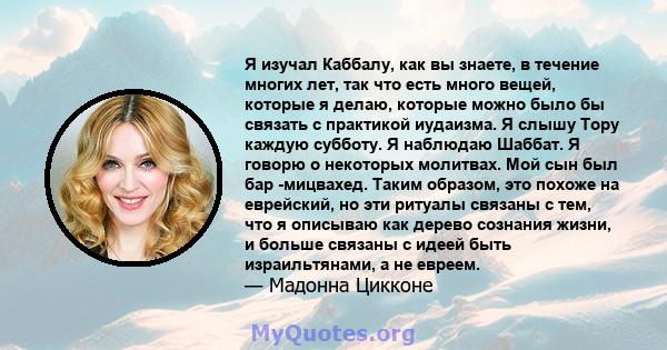 Я изучал Каббалу, как вы знаете, в течение многих лет, так что есть много вещей, которые я делаю, которые можно было бы связать с практикой иудаизма. Я слышу Тору каждую субботу. Я наблюдаю Шаббат. Я говорю о некоторых