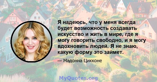 Я надеюсь, что у меня всегда будет возможность создавать искусство и жить в мире, где я могу говорить свободно, и я могу вдохновить людей. Я не знаю, какую форму это займет.