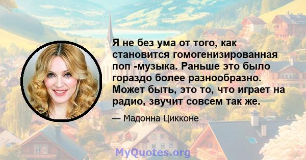 Я не без ума от того, как становится гомогенизированная поп -музыка. Раньше это было гораздо более разнообразно. Может быть, это то, что играет на радио, звучит совсем так же.