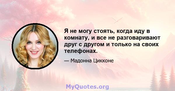 Я не могу стоять, когда иду в комнату, и все не разговаривают друг с другом и только на своих телефонах.