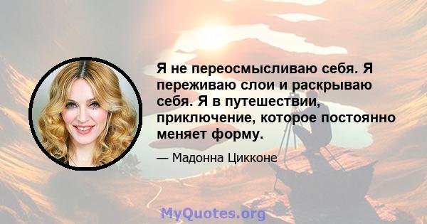 Я не переосмысливаю себя. Я переживаю слои и раскрываю себя. Я в путешествии, приключение, которое постоянно меняет форму.