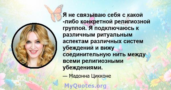 Я не связываю себя с какой -либо конкретной религиозной группой. Я подключаюсь к различным ритуальным аспектам различных систем убеждений и вижу соединительную нить между всеми религиозными убеждениями.