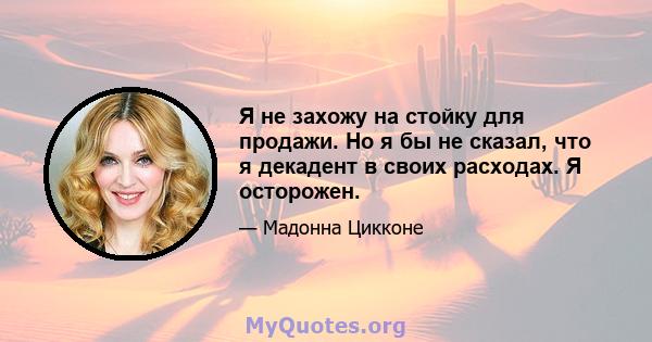 Я не захожу на стойку для продажи. Но я бы не сказал, что я декадент в своих расходах. Я осторожен.