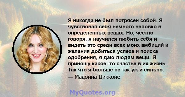 Я никогда не был потрясен собой. Я чувствовал себя немного неловко в определенных вещах. Но, честно говоря, я научился любить себя и видеть это среди всех моих амбиций и желания добиться успеха и поиска одобрения, я даю 