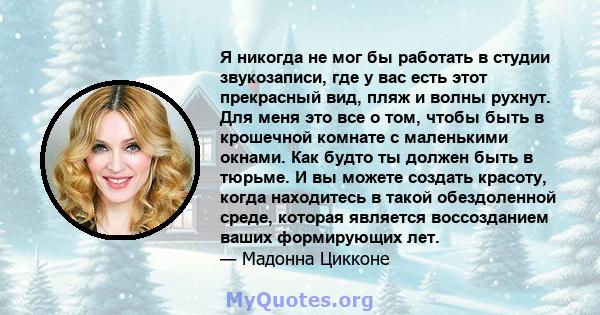 Я никогда не мог бы работать в студии звукозаписи, где у вас есть этот прекрасный вид, пляж и волны рухнут. Для меня это все о том, чтобы быть в крошечной комнате с маленькими окнами. Как будто ты должен быть в тюрьме.