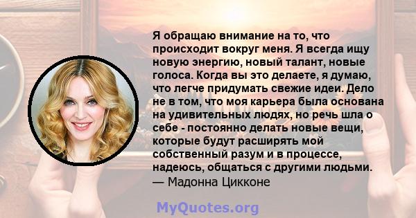 Я обращаю внимание на то, что происходит вокруг меня. Я всегда ищу новую энергию, новый талант, новые голоса. Когда вы это делаете, я думаю, что легче придумать свежие идеи. Дело не в том, что моя карьера была основана