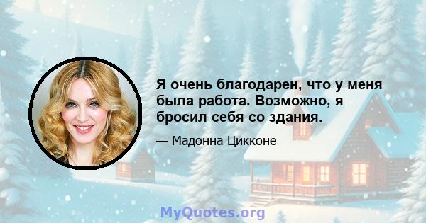 Я очень благодарен, что у меня была работа. Возможно, я бросил себя со здания.