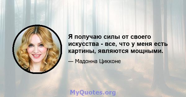 Я получаю силы от своего искусства - все, что у меня есть картины, являются мощными.