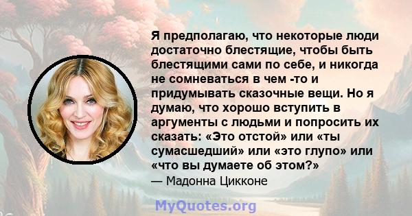 Я предполагаю, что некоторые люди достаточно блестящие, чтобы быть блестящими сами по себе, и никогда не сомневаться в чем -то и придумывать сказочные вещи. Но я думаю, что хорошо вступить в аргументы с людьми и