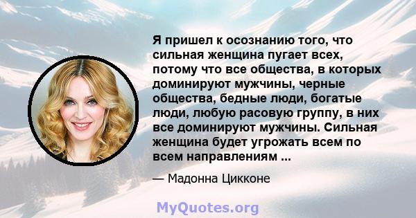 Я пришел к осознанию того, что сильная женщина пугает всех, потому что все общества, в которых доминируют мужчины, черные общества, бедные люди, богатые люди, любую расовую группу, в них все доминируют мужчины. Сильная