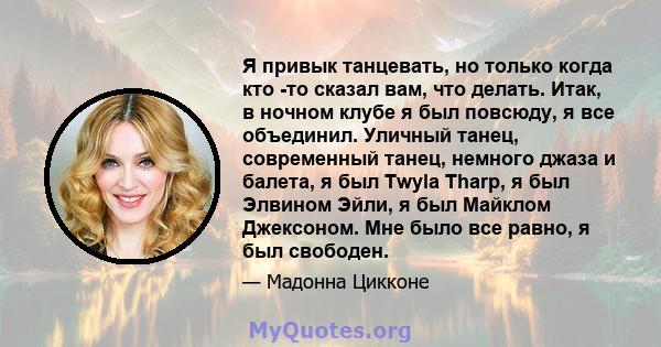 Я привык танцевать, но только когда кто -то сказал вам, что делать. Итак, в ночном клубе я был повсюду, я все объединил. Уличный танец, современный танец, немного джаза и балета, я был Twyla Tharp, я был Элвином Эйли, я 