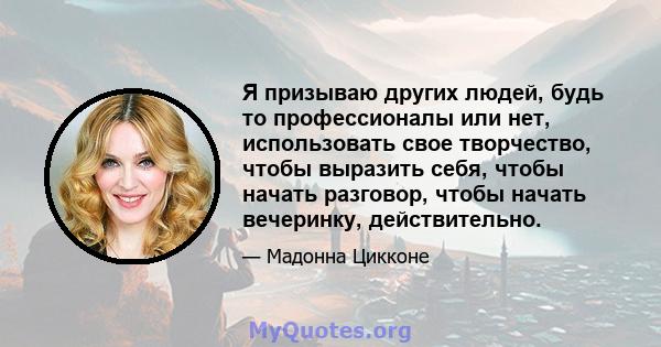 Я призываю других людей, будь то профессионалы или нет, использовать свое творчество, чтобы выразить себя, чтобы начать разговор, чтобы начать вечеринку, действительно.