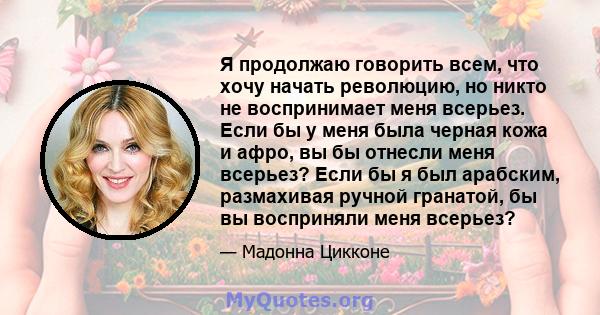 Я продолжаю говорить всем, что хочу начать революцию, но никто не воспринимает меня всерьез. Если бы у меня была черная кожа и афро, вы бы отнесли меня всерьез? Если бы я был арабским, размахивая ручной гранатой, бы вы