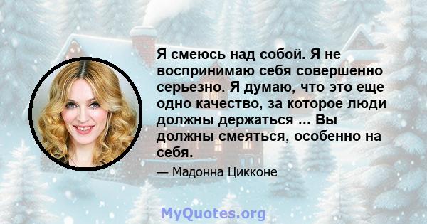 Я смеюсь над собой. Я не воспринимаю себя совершенно серьезно. Я думаю, что это еще одно качество, за которое люди должны держаться ... Вы должны смеяться, особенно на себя.